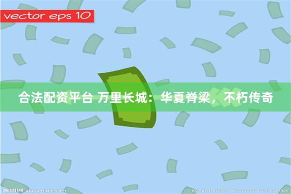 合法配资平台 万里长城:华夏脊梁,不朽传奇