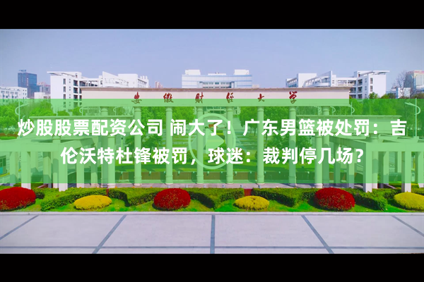 炒股股票配资公司 闹大了!广东男篮被处罚:吉伦沃特杜锋被罚,球迷:裁判停几场?