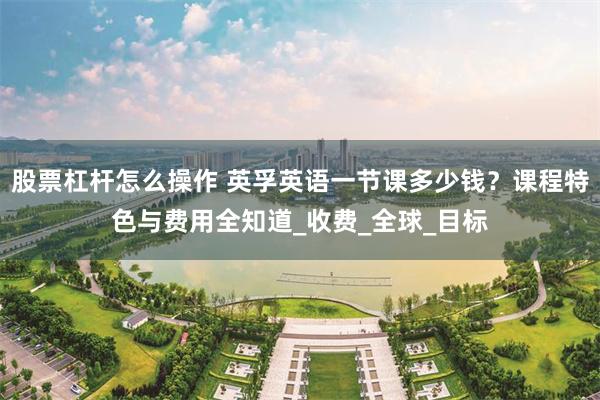 股票杠杆怎么操作 英孚英语一节课多少钱？课程特色与费用全知道_收费_全球_目标