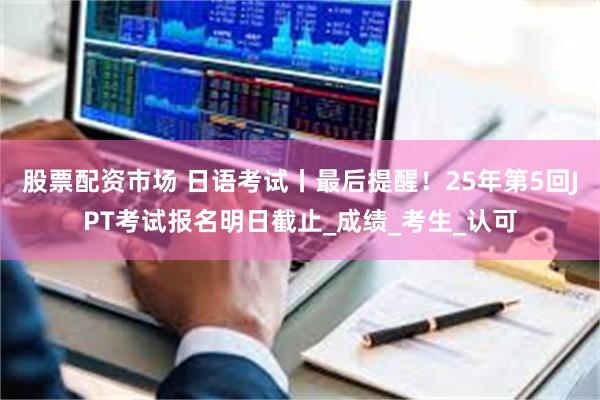 股票配资市场 日语考试丨最后提醒！25年第5回JPT考试报名明日截止_成绩_考生_认可