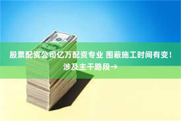 股票配资公司亿万配资专业 围蔽施工时间有变！涉及主干路段→