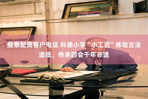股票配资客户电话 科德小学“小工匠”体验古法造纸，传承四会千年非遗