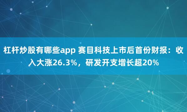 杠杆炒股有哪些app 赛目科技上市后首份财报：收入大涨26.3%，研发开支增长超20%
