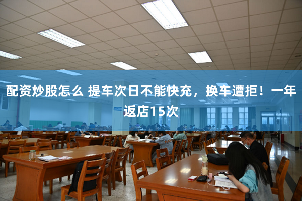 配资炒股怎么 提车次日不能快充，换车遭拒！一年返店15次