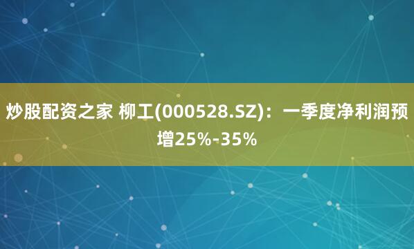 炒股配资之家 柳工(000528.SZ)：一季度净利润预增25%-35%