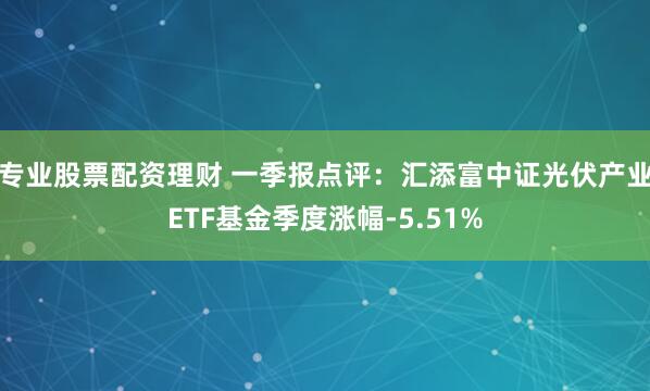 专业股票配资理财 一季报点评：汇添富中证光伏产业ETF基金季度涨幅-5.51%
