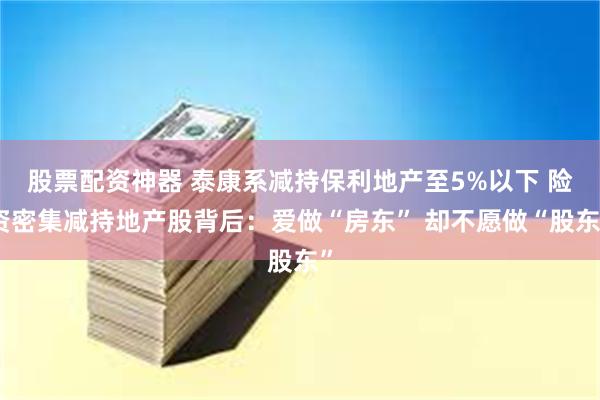 股票配资神器 泰康系减持保利地产至5%以下 险资密集减持地产股背后：爱做“房东” 却不愿做“股东”