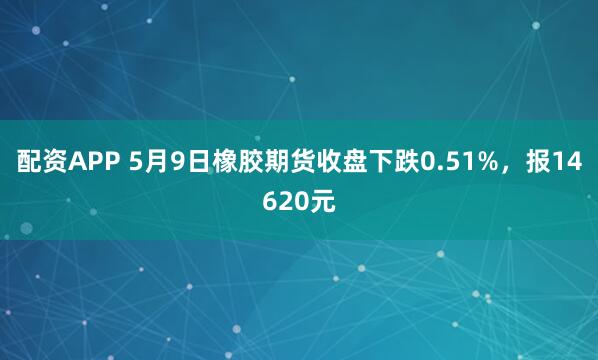 配资APP 5月9日橡胶期货收盘下跌0.51%，报14620元