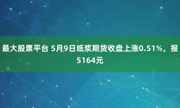 最大股票平台 5月9日纸浆期货收盘上涨0.51%，报5164元