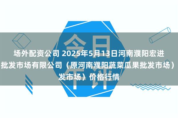 场外配资公司 2025年5月13日河南濮阳宏进农副产品批发市场有限公司(原河南濮阳蔬菜瓜果批发市场)价格行情