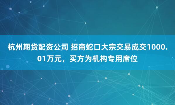 杭州期货配资公司 招商蛇口大宗交易成交1000.01万元，买方为机构专用席位