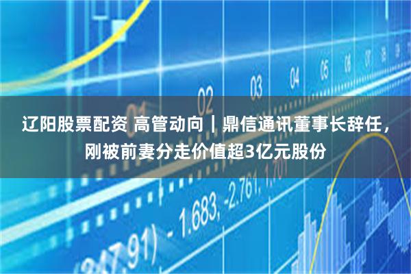 辽阳股票配资 高管动向｜鼎信通讯董事长辞任，刚被前妻分走价值超3亿元股份