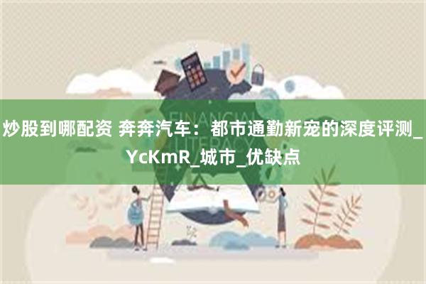 炒股到哪配资 奔奔汽车：都市通勤新宠的深度评测_YcKmR_城市_优缺点