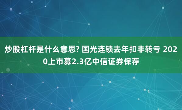 炒股杠杆是什么意思? 国光连锁去年扣非转亏 2020上市募2.3亿中信证券保荐