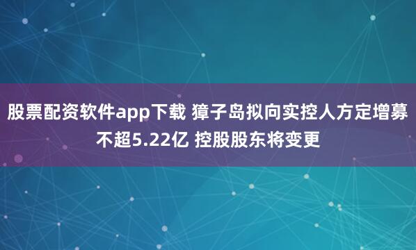 股票配资软件app下载 獐子岛拟向实控人方定增募不超5.22亿 控股股东将变更