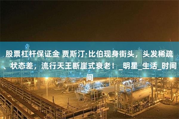 股票杠杆保证金 贾斯汀·比伯现身街头，头发稀疏、状态差，流行天王断崖式衰老！_明星_生活_时间