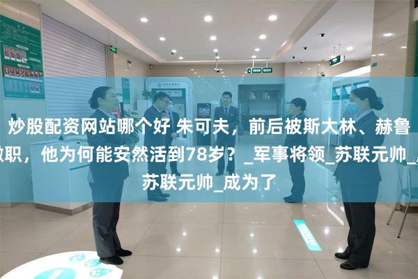 炒股配资网站哪个好 朱可夫，前后被斯大林、赫鲁晓夫撤职，他为何能安然活到78岁？_军事将领_苏联元帅_成为了