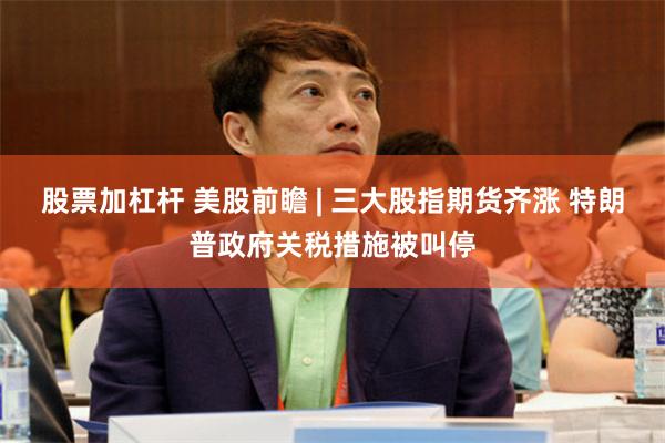 股票加杠杆 美股前瞻 | 三大股指期货齐涨 特朗普政府关税措施被叫停