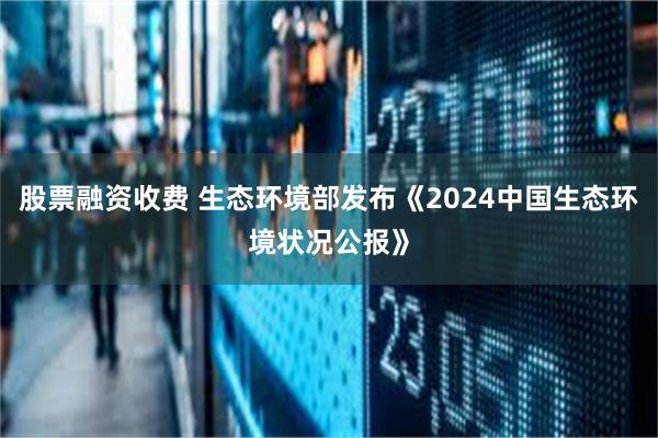 股票融资收费 生态环境部发布《2024中国生态环境状况公报》