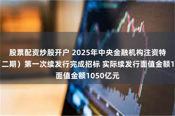 股票配资炒股开户 2025年中央金融机构注资特别国债（二期）第一次续发行完成招标 实际续发行面值金额1050亿元