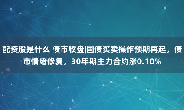 配资股是什么 债市收盘|国债买卖操作预期再起，债市情绪修复，30年期主力合约涨0.10%