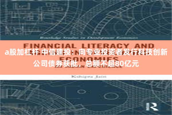 a股加杠杆 中信建投：向专业投资者发行科技创新公司债券获批，总额不超80亿元