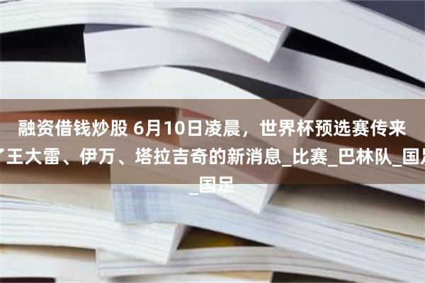 融资借钱炒股 6月10日凌晨，世界杯预选赛传来了王大雷、伊万、塔拉吉奇的新消息_比赛_巴林队_国足