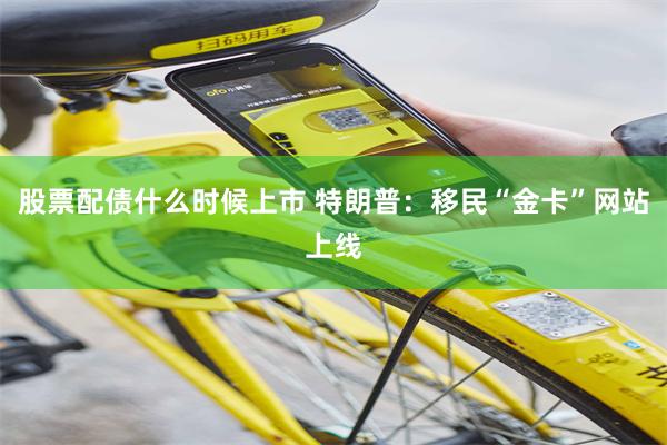 股票配债什么时候上市 特朗普：移民“金卡”网站上线