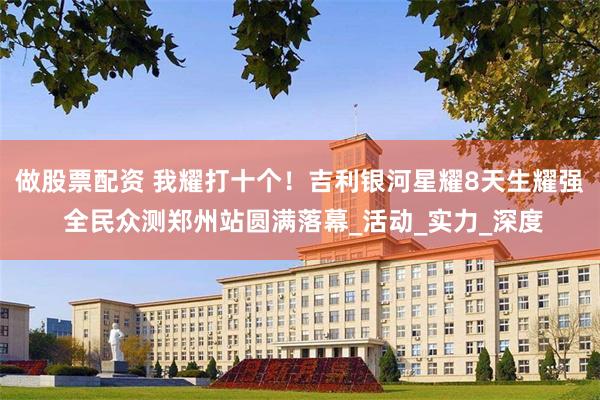 做股票配资 我耀打十个！吉利银河星耀8天生耀强 全民众测郑州站圆满落幕_活动_实力_深度