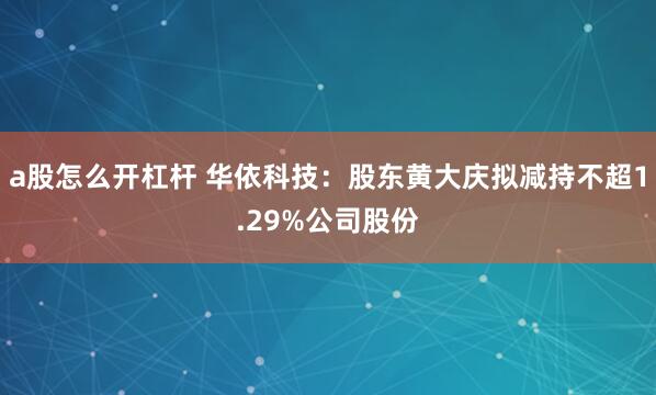 a股怎么开杠杆 华依科技：股东黄大庆拟减持不超1.29%公司股份
