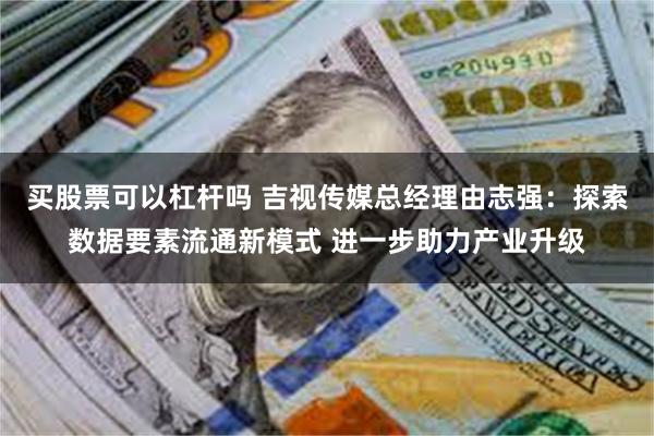 买股票可以杠杆吗 吉视传媒总经理由志强：探索数据要素流通新模式 进一步助力产业升级
