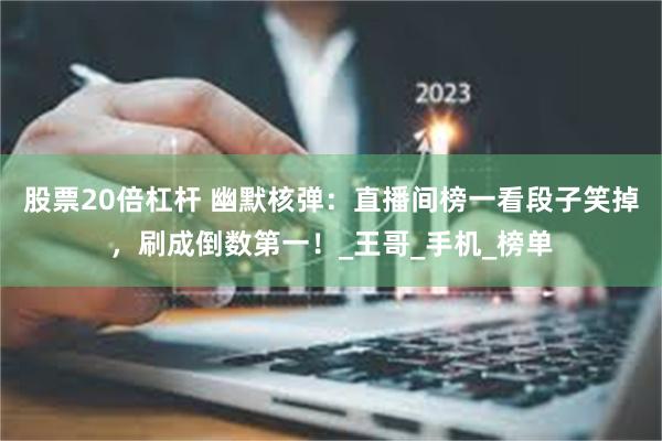股票20倍杠杆 幽默核弹：直播间榜一看段子笑掉，刷成倒数第一！_王哥_手机_榜单