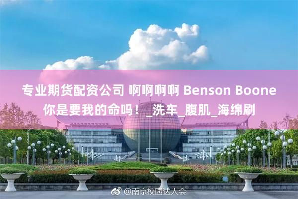 专业期货配资公司 啊啊啊啊 Benson Boone你是要我的命吗！_洗车_腹肌_海绵刷