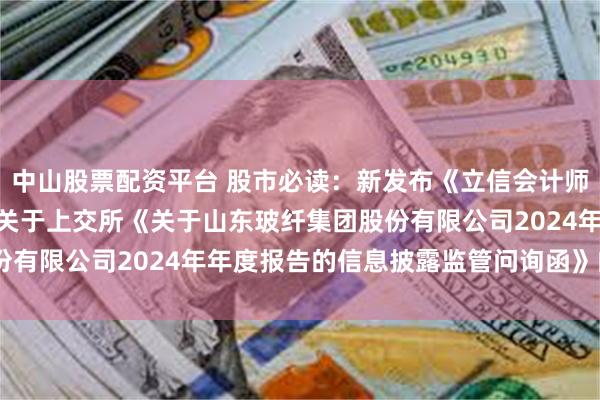 中山股票配资平台 股市必读：新发布《立信会计师事务所(特殊普通合伙)关于上交所《关于山东玻纤集团股份有限公司2024年年度报告的信息披露监管问询函》的回复》