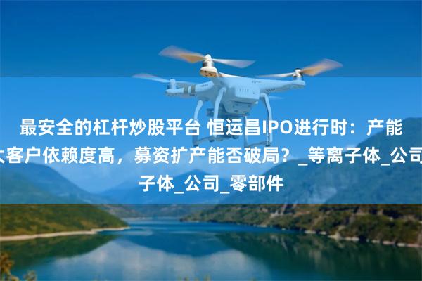 最安全的杠杆炒股平台 恒运昌IPO进行时：产能满载，大客户依赖度高，募资扩产能否破局？_等离子体_公司_零部件