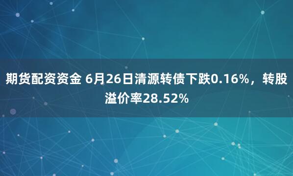 期货配资资金 6月26日清源转债下跌0.16%，转股溢价率28.52%