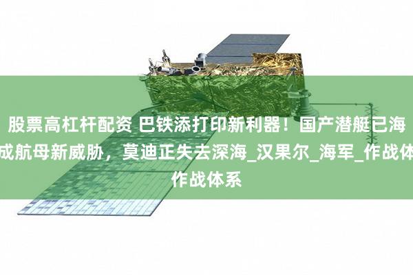 股票高杠杆配资 巴铁添打印新利器！国产潜艇已海试成航母新威胁，莫迪正失去深海_汉果尔_海军_作战体系