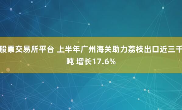 股票交易所平台 上半年广州海关助力荔枝出口近三千吨 增长17.6%